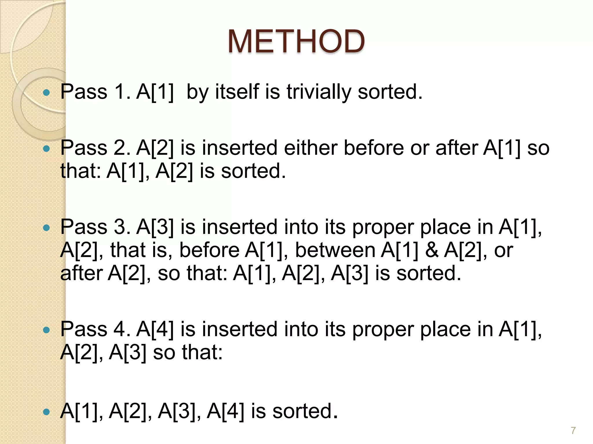 METHOD


Pass 1. A[1] by itself is trivially sorted.



Pass 2. A[2] is inserted either before or after A[1] so
that: A[1], A[2] is sorted.



Pass 3. A[3] is inserted into its proper place in A[1],
A[2], that is, before A[1], between A[1] & A[2], or
after A[2], so that: A[1], A[2], A[3] is sorted.



Pass 4. A[4] is inserted into its proper place in A[1],
A[2], A[3] so that:



A[1], A[2], A[3], A[4] is sorted.
7

 