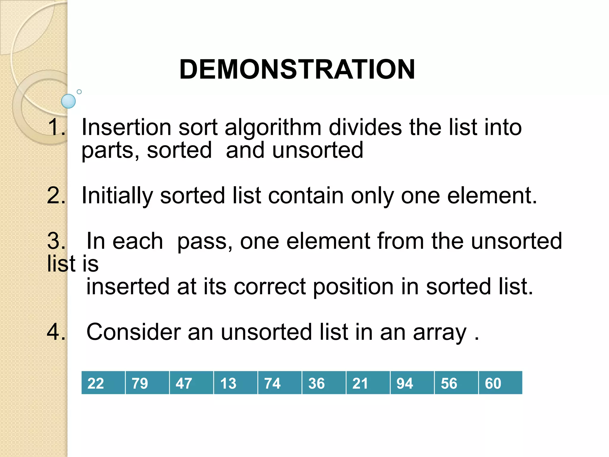 DEMONSTRATION
1. Insertion sort algorithm divides the list into
parts, sorted and unsorted

2. Initially sorted list contain only one element.
3. In each pass, one element from the unsorted
list is
inserted at its correct position in sorted list.
4. Consider an unsorted list in an array .
22

79

47

13

74

36

21

94

56

60

 
