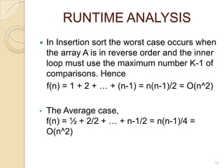 RUNTIME ANALYSIS


In Insertion sort the worst case occurs when
the array A is in reverse order and the inner
loop must use the maximum number K-1 of
comparisons. Hence
f(n) = 1 + 2 + … + (n-1) = n(n-1)/2 = O(n^2)

•

The Average case,
f(n) = ½ + 2/2 + … + n-1/2 = n(n-1)/4 =
O(n^2)

14

 