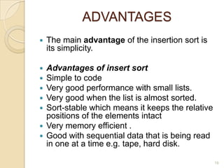 ADVANTAGES


The main advantage of the insertion sort is
its simplicity.

Advantages of insert sort
Simple to code
Very good performance with small lists.
Very good when the list is almost sorted.
Sort-stable which means it keeps the relative
positions of the elements intact
 Very memory efficient .
 Good with sequential data that is being read
in one at a time e.g. tape, hard disk.






19

 