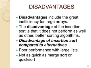 DISADVANTAGES
Disadvantages include the great
inefficiency for large arrays.
 The disadvantage of the insertion
sort is that it does not perform as well
as other, better sorting algorithms.
 Disadvantage of insertion sort
compared to alternatives
 Poor performance with large lists.
 Not as quick as merge sort or
quicksort


20

 