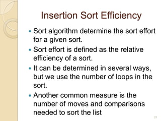 Insertion Sort Efficiency
Sort algorithm determine the sort effort
for a given sort.
 Sort effort is defined as the relative
efficiency of a sort.
 It can be determined in several ways,
but we use the number of loops in the
sort.
 Another common measure is the
number of moves and comparisons
needed to sort the list


21

 