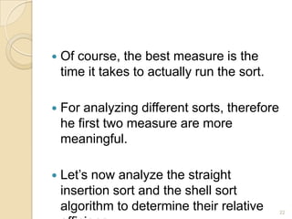 

Of course, the best measure is the
time it takes to actually run the sort.



For analyzing different sorts, therefore
he first two measure are more
meaningful.



Let’s now analyze the straight
insertion sort and the shell sort
algorithm to determine their relative

22

 