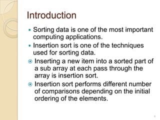 Introduction
Sorting data is one of the most important
computing applications.
 Insertion sort is one of the techniques
used for sorting data.
 Inserting a new item into a sorted part of
a sub array at each pass through the
array is insertion sort.
 Insertion sort performs different number
of comparisons depending on the initial
ordering of the elements.


4

 