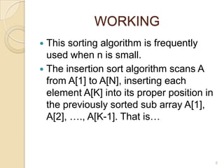 WORKING
This sorting algorithm is frequently
used when n is small.
 The insertion sort algorithm scans A
from A[1] to A[N], inserting each
element A[K] into its proper position in
the previously sorted sub array A[1],
A[2], …., A[K-1]. That is…


6

 