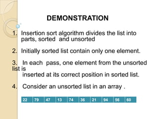 DEMONSTRATION
1. Insertion sort algorithm divides the list into
parts, sorted and unsorted

2. Initially sorted list contain only one element.
3. In each pass, one element from the unsorted
list is
inserted at its correct position in sorted list.
4. Consider an unsorted list in an array .
22

79

47

13

74

36

21

94

56

60

 