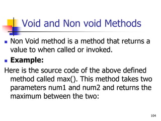 Void and Non void Methods
 Non Void method is a method that returns a
value to when called or invoked.
 Example:
Here is the source code of the above defined
method called max(). This method takes two
parameters num1 and num2 and returns the
maximum between the two:
104
 