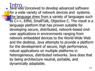 Intro…
3-1
 Java was conceived to develop advanced software
for a wide variety of network devices and systems.
The language drew from a variety of languages such
as C++, Eiffel, SmallTalk, Objective C. The result is a
language platform that has proven suitable for
developing secure, distributed, network-based end-
user applications in environments ranging from
network embedded devices to the World-Wide Web
and the desktop. Java attempts to provide a platform
for the development of secure, high performance,
robust applications on multiple platforms in
heterogeneous, distributed networks. Java does that
by being architecture neutral, portable, and
dynamically adaptable.
 