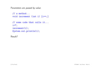 Parameters are passed by value:
// a method...
void increment (int i) {i++;}
// some code that calls it...
i=7;
increment(i);
System.out.println(i);
Result?
c
! Tim French CITS2200 Java Primer Slide 10
 