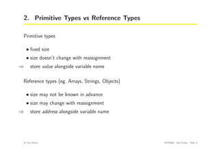 2. Primitive Types vs Reference Types
Primitive types
• fixed size
• size doesn’t change with reassignment
⇒ store value alongside variable name
Reference types (eg. Arrays, Strings, Objects)
• size may not be known in advance
• size may change with reassignment
⇒ store address alongside variable name
c
! Tim French CITS2200 Java Primer Slide 11
 