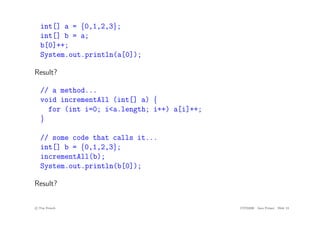 int[] a = {0,1,2,3};
int[] b = a;
b[0]++;
System.out.println(a[0]);
Result?
// a method...
void incrementAll (int[] a) {
for (int i=0; i<a.length; i++) a[i]++;
}
// some code that calls it...
int[] b = {0,1,2,3};
incrementAll(b);
System.out.println(b[0]);
Result?
c
! Tim French CITS2200 Java Primer Slide 13
 