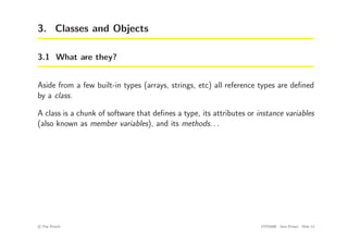 3. Classes and Objects
3.1 What are they?
Aside from a few built-in types (arrays, strings, etc) all reference types are defined
by a class.
A class is a chunk of software that defines a type, its attributes or instance variables
(also known as member variables), and its methods. . .
c
! Tim French CITS2200 Java Primer Slide 14
 