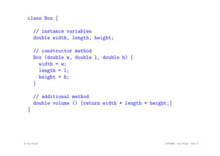 class Box {
// instance variables
double width, length, height;
// constructor method
Box (double w, double l, double h) {
width = w;
length = l;
height = h;
}
// additional method
double volume () {return width * length * height;}
}
c
! Tim French CITS2200 Java Primer Slide 15
 
