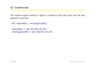 3.2 Constructors
The runtime engine creates an object or instance of the class each time the new
keyword is executed:
Box squareBox, rectangularBox;
...
squareBox = new Box(20,20,20);
rectangularBox = new Box(20,30,10);
c
! Tim French CITS2200 Java Primer Slide 16
 