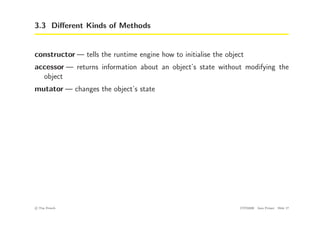 3.3 Different Kinds of Methods
constructor — tells the runtime engine how to initialise the object
accessor — returns information about an object’s state without modifying the
object
mutator — changes the object’s state
c
! Tim French CITS2200 Java Primer Slide 17
 