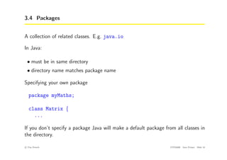 3.4 Packages
A collection of related classes. E.g. java.io
In Java:
• must be in same directory
• directory name matches package name
Specifying your own package
package myMaths;
class Matrix {
...
If you don’t specify a package Java will make a default package from all classes in
the directory.
c
! Tim French CITS2200 Java Primer Slide 18
 