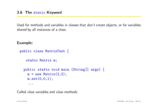 3.6 The static Keyword
Used for methods and variables in classes that don’t create objects, or for variables
shared by all instances of a class.
Example:
public class MatrixTest {
static Matrix m;
public static void main (String[] args) {
m = new Matrix(2,2);
m.set(0,0,1);
...
Called class variables and class methods.
c
! Tim French CITS2200 Java Primer Slide 21
 