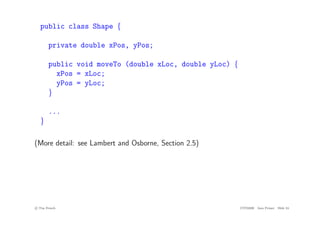 public class Shape {
private double xPos, yPos;
public void moveTo (double xLoc, double yLoc) {
xPos = xLoc;
yPos = yLoc;
}
...
}
(More detail: see Lambert and Osborne, Section 2.5)
c
! Tim French CITS2200 Java Primer Slide 24
 