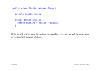 public class Circle extends Shape {
private double radius;
public double area () {
return Math.PI * radius * radius;
}
}
While we will not be using hierarchies extensively in this unit, we will be using some
very important features of them...
c
! Tim French CITS2200 Java Primer Slide 25
 