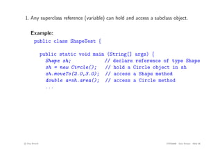 1. Any superclass reference (variable) can hold and access a subclass object.
Example:
public class ShapeTest {
public static void main (String[] args) {
Shape sh; // declare reference of type Shape
sh = new Circle(); // hold a Circle object in sh
sh.moveTo(2.0,3.0); // access a Shape method
double a=sh.area(); // access a Circle method
...
c
! Tim French CITS2200 Java Primer Slide 26
 