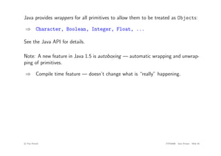Java provides wrappers for all primitives to allow them to be treated as Objects:
⇒ Character, Boolean, Integer, Float, ...
See the Java API for details.
Note: A new feature in Java 1.5 is autoboxing — automatic wrapping and unwrap-
ping of primitives.
⇒ Compile time feature — doesn’t change what is “really” happening.
c
! Tim French CITS2200 Java Primer Slide 28
 