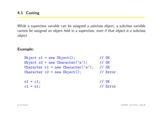 4.1 Casting
While a superclass variable can be assigned a subclass object, a subclass variable
cannot be assigned an object held in a superclass, even if that object is a subclass
object.
Example:
Object o1 = new Object(); // OK
Object o2 = new Character(’a’); // OK
Character c1 = new Character(’a’); // OK
Character c2 = new Object(); // Error
o1 = c1; // OK
c1 = o1; // Error
c
! Tim French CITS2200 Java Primer Slide 29
 