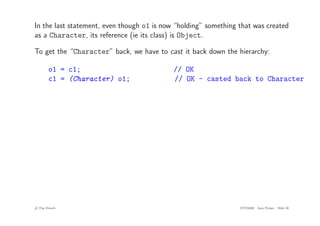 In the last statement, even though o1 is now “holding” something that was created
as a Character, its reference (ie its class) is Object.
To get the “Character” back, we have to cast it back down the hierarchy:
o1 = c1; // OK
c1 = (Character) o1; // OK - casted back to Character
c
! Tim French CITS2200 Java Primer Slide 30
 