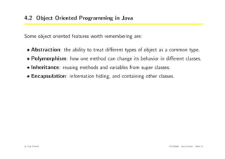 4.2 Object Oriented Programming in Java
Some object oriented features worth remembering are:
• Abstraction: the ability to treat different types of object as a common type.
• Polymorphism: how one method can change its behavior in different classes.
• Inheritance: reusing methods and variables from super classes.
• Encapsulation: information hiding, and containing other classes.
c
! Tim French CITS2200 Java Primer Slide 31
 