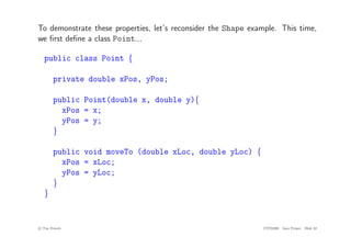To demonstrate these properties, let’s reconsider the Shape example. This time,
we first define a class Point...
public class Point {
private double xPos, yPos;
public Point(double x, double y){
xPos = x;
yPos = y;
}
public void moveTo (double xLoc, double yLoc) {
xPos = xLoc;
yPos = yLoc;
}
}
c
! Tim French CITS2200 Java Primer Slide 32
 