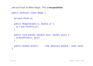 ...and use Point to define Shape. This is encapsulation.
public abstract class Shape {
private Point p;
public Shape(double x, double y) {
p = new Point(x,y);
}
public void moveTo (double xLoc, double yLoc) {
p.moveTo(xLoc, yLoc)
}
public double area(); //an abstract method - more later
}
c
! Tim French CITS2200 Java Primer Slide 33
 