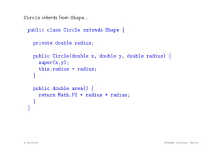 Circle inherits from Shape...
public class Circle extends Shape {
private double radius;
public Circle(double x, double y, double radius) {
super(x,y);
this.radius = radius;
}
public double area() {
return Math.PI * radius * radius;
}
}
c
! Tim French CITS2200 Java Primer Slide 34
 