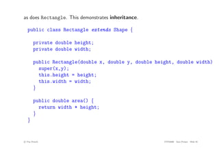 as does Rectangle. This demonstrates inheritance.
public class Rectangle extends Shape {
private double height;
private double width;
public Rectangle(double x, double y, double height, double width) {
super(x,y);
this.height = height;
this.width = width;
}
public double area() {
return width * height;
}
}
c
! Tim French CITS2200 Java Primer Slide 35
 