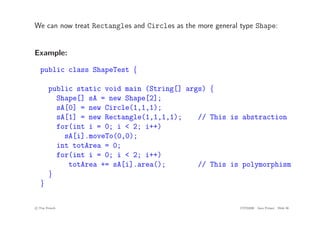 We can now treat Rectangles and Circles as the more general type Shape:
Example:
public class ShapeTest {
public static void main (String[] args) {
Shape[] sA = new Shape[2];
sA[0] = new Circle(1,1,1);
sA[1] = new Rectangle(1,1,1,1); // This is abstraction
for(int i = 0; i < 2; i++)
sA[i].moveTo(0,0);
int totArea = 0;
for(int i = 0; i < 2; i++)
totArea += sA[i].area(); // This is polymorphism
}
}
c
! Tim French CITS2200 Java Primer Slide 36
 