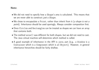 Note:
• We did not need to specify how a Shape’s area is calculated. This means that
we are never able to construct just a Shape.
• We chose to encapsulate a Point, rather than inherit from it (a shape is not a
point). Inheritance should be used sparingly. Always consider composition first.
• Once Circles and Rectangles can be treated as shapes we can have an array
that contains both.
• The method area() was different for both shapes, but we did not need to cast.
The Java virtual machine will determine which method is called.
• A good example of inheritance in the API is java.awt (e.g., a Window is a
Container which is a Component which is an Object). However, in general
inheritance hierarchies should be fairly shallow.
c
! Tim French CITS2200 Java Primer Slide 37
 