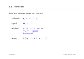 1.3 Expressions
Built from variables, values, and operators.
arithmetic: +, -, *, /, %,...
logical: &&, ||, !,...
relational: =, !=, <, >, <=, >=,...
==, !=, equals
instanceOf
ternary: ? (e.g. x > 0 ? x : -x)
c
! Tim French CITS2200 Java Primer Slide 4
 