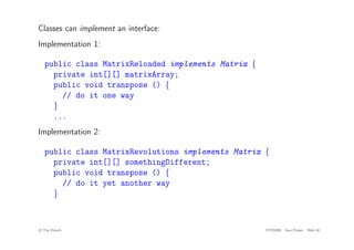 Classes can implement an interface:
Implementation 1:
public class MatrixReloaded implements Matrix {
private int[][] matrixArray;
public void transpose () {
// do it one way
}
...
Implementation 2:
public class MatrixRevolutions implements Matrix {
private int[][] somethingDifferent;
public void transpose () {
// do it yet another way
}
c
! Tim French CITS2200 Java Primer Slide 40
 
