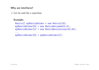 Why use interfaces?
1. Can be used like a superclass:
Example:
Matrix[] myMatrixHolder = new Matrix[10];
myMatrixHolder[0] = new MatrixReloaded(2,2);
myMatrixHolder[1] = new MatrixRevolutions(20,20);
...
myMatrixHolder[0] = myMatrixHolder[1];
c
! Tim French CITS2200 Java Primer Slide 41
 