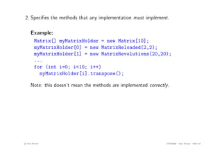 2. Specifies the methods that any implementation must implement.
Example:
Matrix[] myMatrixHolder = new Matrix[10];
myMatrixHolder[0] = new MatrixReloaded(2,2);
myMatrixHolder[1] = new MatrixRevolutions(20,20);
...
for (int i=0; i<10; i++)
myMatrixHolder[i].transpose();
Note: this doesn’t mean the methods are implemented correctly.
c
! Tim French CITS2200 Java Primer Slide 42
 