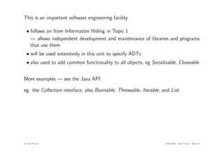 This is an important software engineering facility
• follows on from Information Hiding in Topic 1
— allows independent development and maintenance of libraries and programs
that use them
• will be used extensively in this unit to specify ADTs
• also used to add common functionality to all objects, eg Serializable, Cloneable
More examples — see the Java API
eg. the Collection interface, also Runnable, Throwable, Iterable, and List.
c
! Tim French CITS2200 Java Primer Slide 43
 