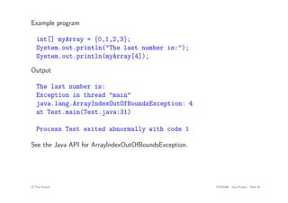 Example program
int[] myArray = {0,1,2,3};
System.out.println("The last number is:");
System.out.println(myArray[4]);
Output
The last number is:
Exception in thread "main"
java.lang.ArrayIndexOutOfBoundsException: 4
at Test.main(Test.java:31)
Process Test exited abnormally with code 1
See the Java API for ArrayIndexOutOfBoundsException.
c
! Tim French CITS2200 Java Primer Slide 45
 