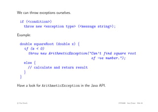 We can throw exceptions ourselves.
if (<condition>)
throw new <exception type> (<message string>);
Example:
double squareRoot (double x) {
if (x < 0)
throw new ArithmeticException("Can’t find square root
of -ve number.");
else {
// calculate and return result
}
}
Have a look for ArithmeticException in the Java API.
c
! Tim French CITS2200 Java Primer Slide 46
 