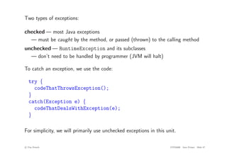 Two types of exceptions:
checked — most Java exceptions
— must be caught by the method, or passed (thrown) to the calling method
unchecked — RuntimeException and its subclasses
— don’t need to be handled by programmer (JVM will halt)
To catch an exception, we use the code:
try {
codeThatThrowsException();
}
catch(Exception e) {
codeThatDealsWithException(e);
}
For simplicity, we will primarily use unchecked exceptions in this unit.
c
! Tim French CITS2200 Java Primer Slide 47
 