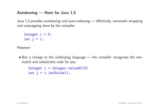 Autoboxing — Note for Java 1.5
Java 1.5 provides autoboxing and auto-unboxing — effectively, automatic wrapping
and unwrapping done by the compiler.
Integer i = 5;
int j = i;
However:
• Not a change to the underlying language — the compiler recognises the mis-
match and substitutes code for you:
Integer i = Integer.valueOf(5)
int j = i.intValue();
c
! Tim French CITS2200 Java Primer Slide 51
 