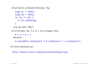 • Can lead to unintuitive behaviour. Eg:
Long w1 = 1000L;
Long w2 = 1000L;
if (w1 == w2) {
// do something
}
may not work. Why?
• Can be slow. Eg. if a, b, c, d are Integers, then
d = a * b + c
becomes
d.valueOf(a.intValue() * b.intValue() + c.intValue())
For more discussion see:
http://chaoticjava.com/posts/autoboxing-tips/
c
! Tim French CITS2200 Java Primer Slide 52
 