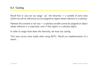 6.2 Casting
Recall that in Java we can assign “up” the hierarchy — a variable of some class
(which we call its reference) can be assigned an object whose reference is a subclass.
However the converse is not true — a subclass variable cannot be assigned an object
whose reference is a superclass, even if that object is a subclass object.
In order to assign back down the hierarchy, we must use casting.
This issue occurs more subtly when using ADTs. Recall our implementation of a
queue. . .
c
! Tim French CITS2200 Java Primer Slide 53
 