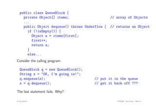 public class QueueBlock {
private Object[] items; // array of Objects
...
public Object dequeue() throws Underflow { // returns an Object
if (!isEmpty()) {
Object a = items[first];
first++;
return a;
}
else...
Consider the calling program:
QueueBlock q = new QueueBlock();
String s = "OK, I’m going in!";
q.enqueue(s); // put it in the queue
s = q.dequeue(); // get it back off ???
The last statement fails. Why?
c
! Tim French CITS2200 Java Primer Slide 54
 