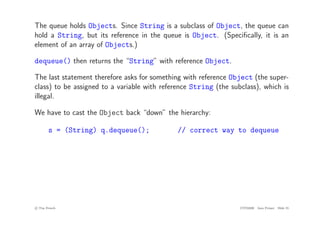 The queue holds Objects. Since String is a subclass of Object, the queue can
hold a String, but its reference in the queue is Object. (Specifically, it is an
element of an array of Objects.)
dequeue() then returns the “String” with reference Object.
The last statement therefore asks for something with reference Object (the super-
class) to be assigned to a variable with reference String (the subclass), which is
illegal.
We have to cast the Object back “down” the hierarchy:
s = (String) q.dequeue(); // correct way to dequeue
c
! Tim French CITS2200 Java Primer Slide 55
 