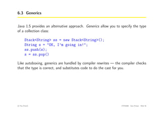 6.3 Generics
Java 1.5 provides an alternative approach. Generics allow you to specify the type
of a collection class:
Stack<String> ss = new Stack<String>();
String s = "OK, I’m going in!";
ss.push(s);
s = ss.pop()
Like autoboxing, generics are handled by compiler rewrites — the compiler checks
that the type is correct, and substitutes code to do the cast for you.
c
! Tim French CITS2200 Java Primer Slide 56
 