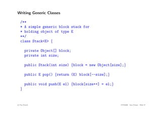 Writing Generic Classes
/**
* A simple generic block stack for
* holding object of type E
**/
class Stack<E> {
private Object[] block;
private int size;
public Stack(int size) {block = new Object[size];}
public E pop() {return (E) block[--size];}
public void push(E el) {block[size++] = el;}
}
c
! Tim French CITS2200 Java Primer Slide 57
 