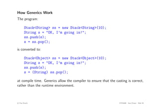 How Generics Work
The program:
Stack<String> ss = new Stack<String>(10);
String s = "OK, I’m going in!";
ss.push(s);
s = ss.pop();
is converted to:
Stack<Object> ss = new Stack<Object>(10);
String s = "OK, I’m going in!";
ss.push(s);
s = (String) ss.pop();
at compile time. Generics allow the compiler to ensure that the casting is correct,
rather than the runtime environment.
c
! Tim French CITS2200 Java Primer Slide 59
 